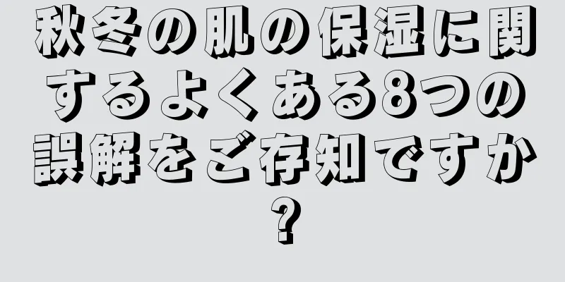 秋冬の肌の保湿に関するよくある8つの誤解をご存知ですか?