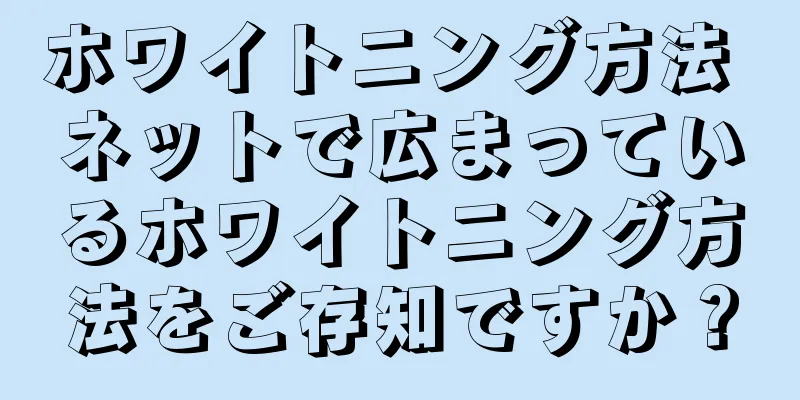 ホワイトニング方法 ネットで広まっているホワイトニング方法をご存知ですか？