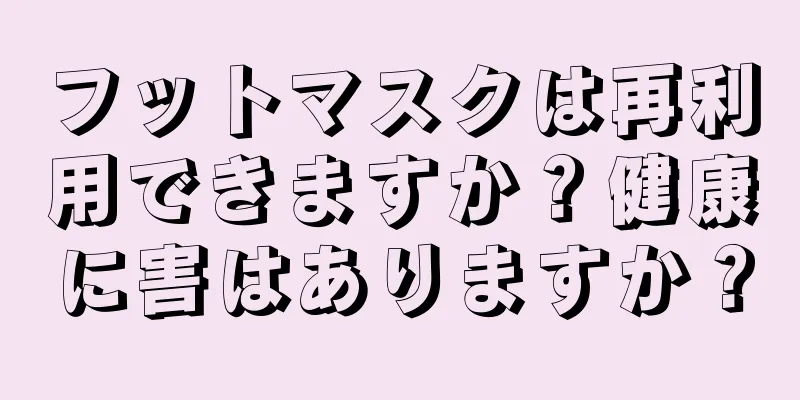 フットマスクは再利用できますか？健康に害はありますか？