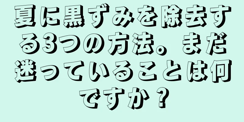 夏に黒ずみを除去する3つの方法。まだ迷っていることは何ですか？