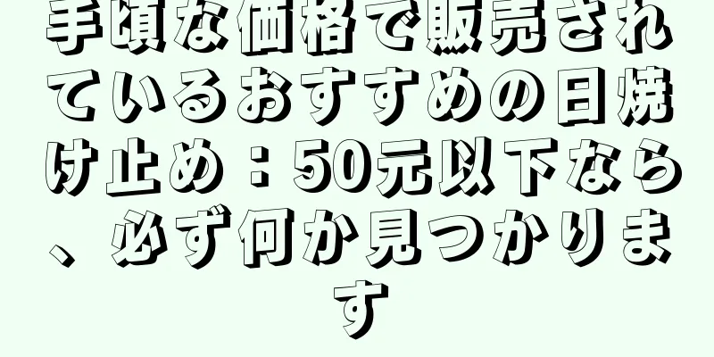 手頃な価格で販売されているおすすめの日焼け止め：50元以下なら、必ず何か見つかります