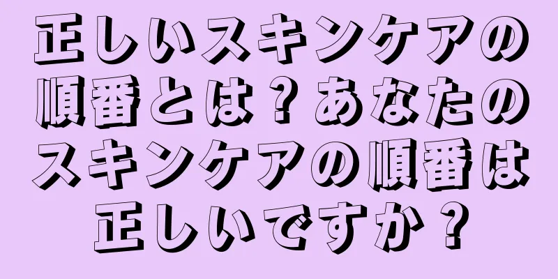 正しいスキンケアの順番とは？あなたのスキンケアの順番は正しいですか？