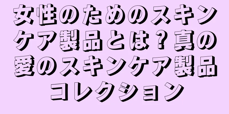 女性のためのスキンケア製品とは？真の愛のスキンケア製品コレクション