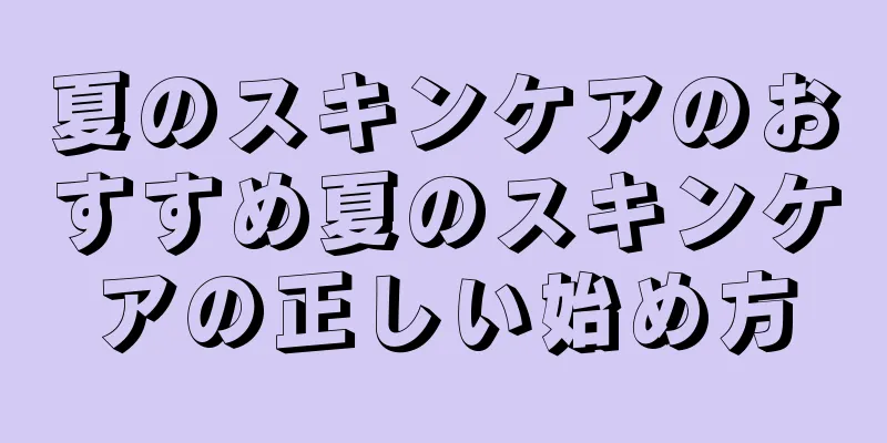 夏のスキンケアのおすすめ夏のスキンケアの正しい始め方