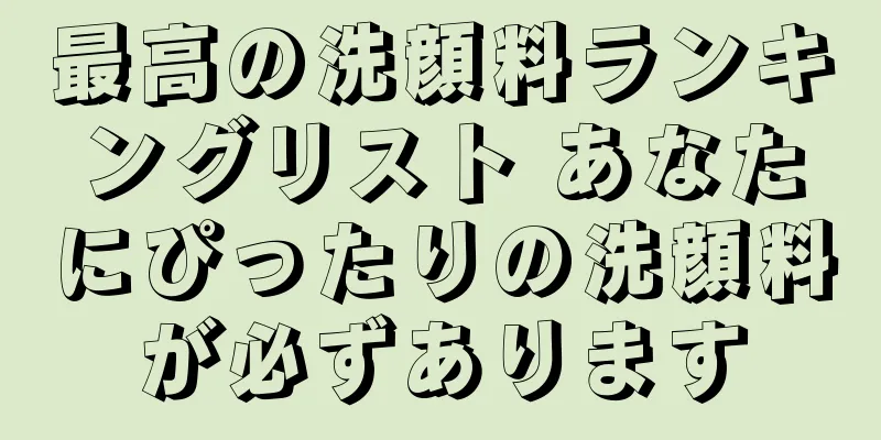 最高の洗顔料ランキングリスト あなたにぴったりの洗顔料が必ずあります