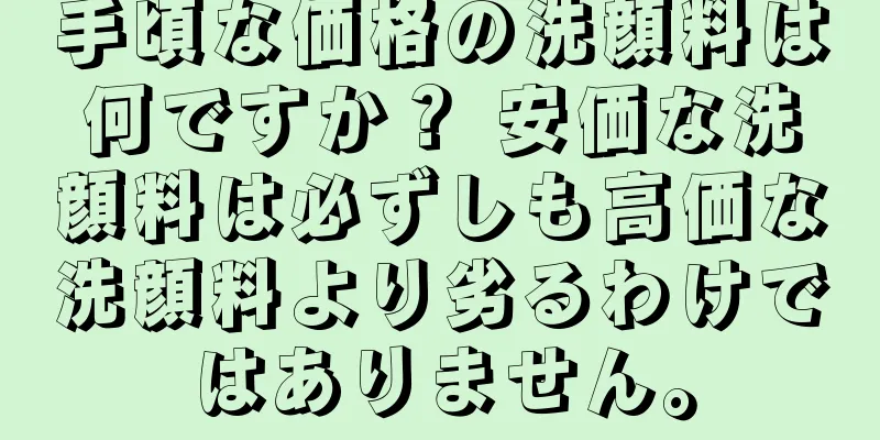 手頃な価格の洗顔料は何ですか？ 安価な洗顔料は必ずしも高価な洗顔料より劣るわけではありません。