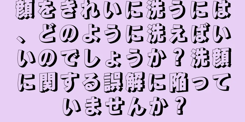 顔をきれいに洗うには、どのように洗えばいいのでしょうか？洗顔に関する誤解に陥っていませんか？