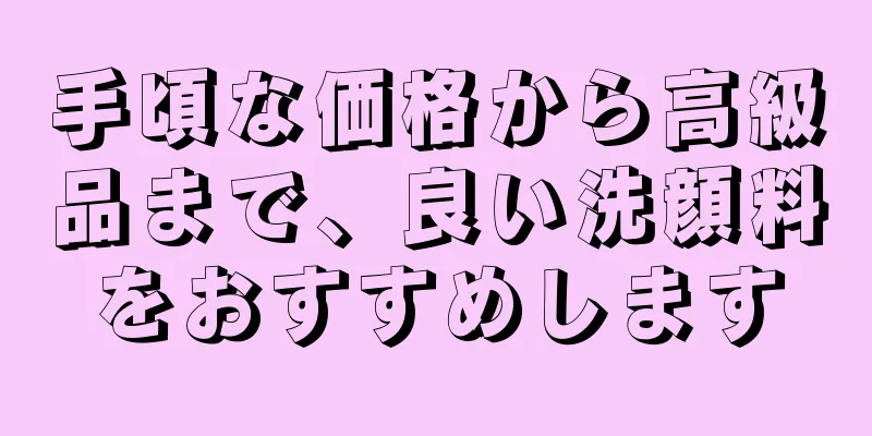 手頃な価格から高級品まで、良い洗顔料をおすすめします