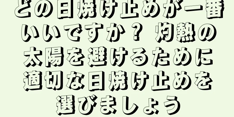 どの日焼け止めが一番いいですか？ 灼熱の太陽を避けるために適切な日焼け止めを選びましょう