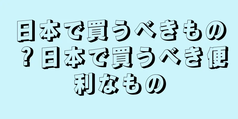 日本で買うべきもの？日本で買うべき便利なもの