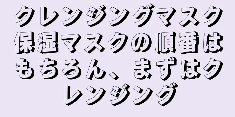 クレンジングマスク保湿マスクの順番はもちろん、まずはクレンジング