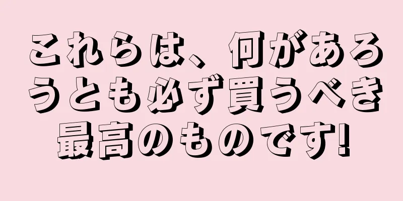 これらは、何があろうとも必ず買うべき最高のものです!