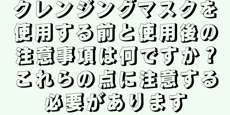 クレンジングマスクを使用する前と使用後の注意事項は何ですか？これらの点に注意する必要があります