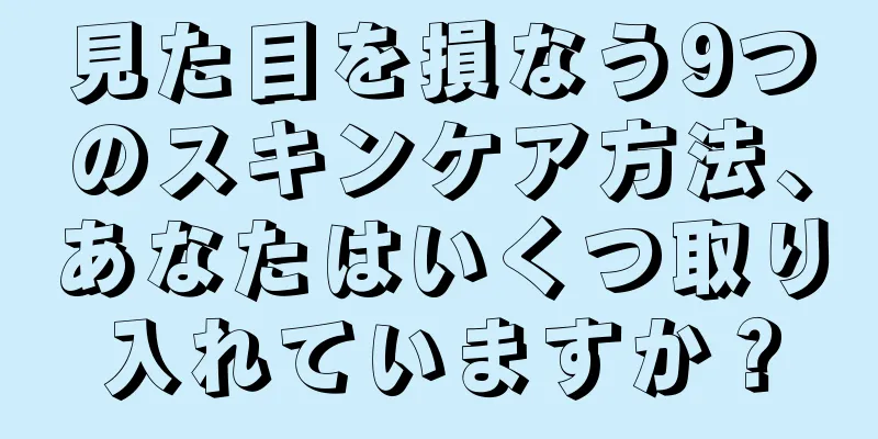 見た目を損なう9つのスキンケア方法、あなたはいくつ取り入れていますか？