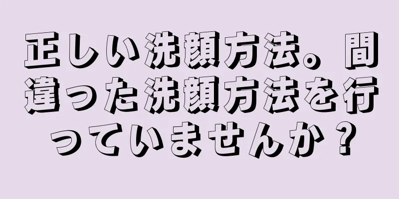 正しい洗顔方法。間違った洗顔方法を行っていませんか？