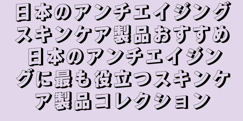 日本のアンチエイジングスキンケア製品おすすめ 日本のアンチエイジングに最も役立つスキンケア製品コレクション