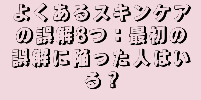 よくあるスキンケアの誤解8つ：最初の誤解に陥った人はいる？