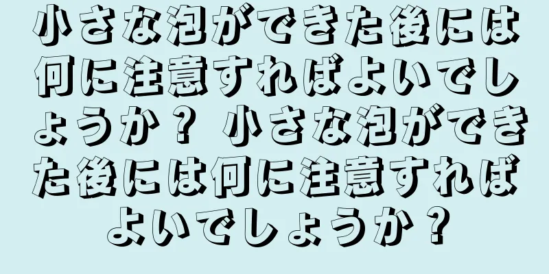 小さな泡ができた後には何に注意すればよいでしょうか？ 小さな泡ができた後には何に注意すればよいでしょうか？