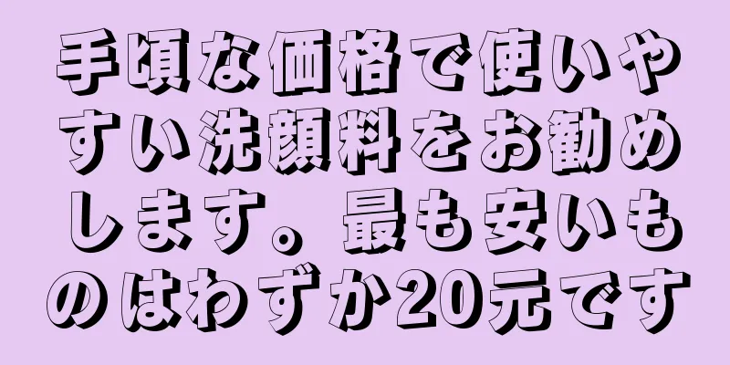 手頃な価格で使いやすい洗顔料をお勧めします。最も安いものはわずか20元です