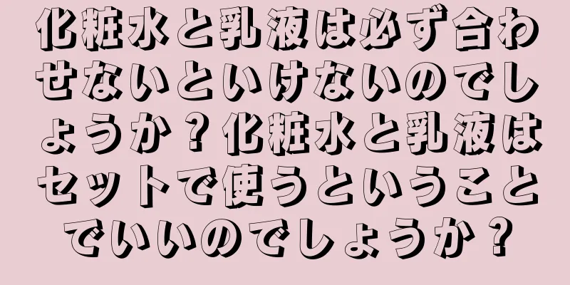 化粧水と乳液は必ず合わせないといけないのでしょうか？化粧水と乳液はセットで使うということでいいのでしょうか？