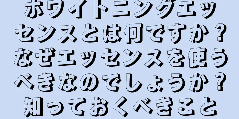 ホワイトニングエッセンスとは何ですか？なぜエッセンスを使うべきなのでしょうか？知っておくべきこと
