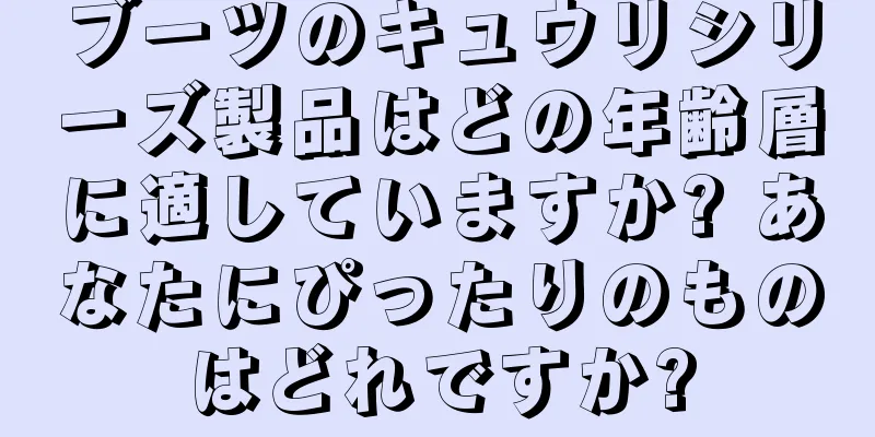 ブーツのキュウリシリーズ製品はどの年齢層に適していますか? あなたにぴったりのものはどれですか?