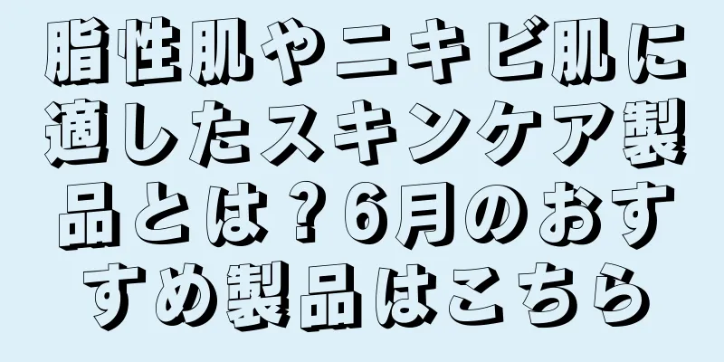 脂性肌やニキビ肌に適したスキンケア製品とは？6月のおすすめ製品はこちら