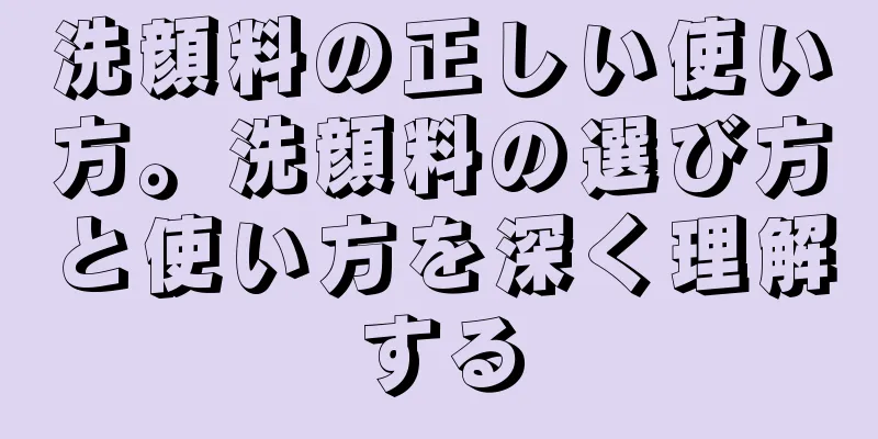 洗顔料の正しい使い方。洗顔料の選び方と使い方を深く理解する