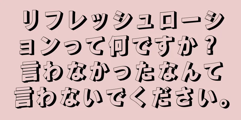 リフレッシュローションって何ですか？ 言わなかったなんて言わないでください。