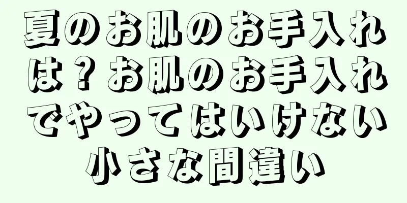 夏のお肌のお手入れは？お肌のお手入れでやってはいけない小さな間違い