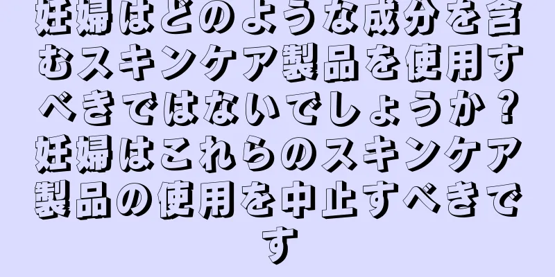 妊婦はどのような成分を含むスキンケア製品を使用すべきではないでしょうか？妊婦はこれらのスキンケア製品の使用を中止すべきです