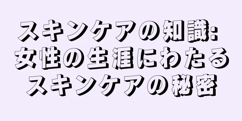 スキンケアの知識: 女性の生涯にわたるスキンケアの秘密