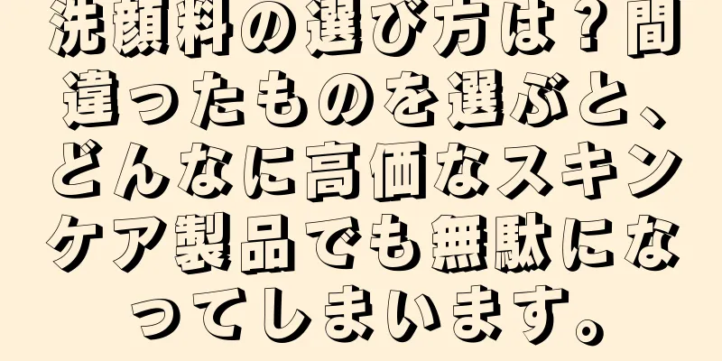 洗顔料の選び方は？間違ったものを選ぶと、どんなに高価なスキンケア製品でも無駄になってしまいます。