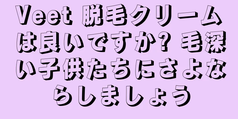 Veet 脱毛クリームは良いですか? 毛深い子供たちにさよならしましょう