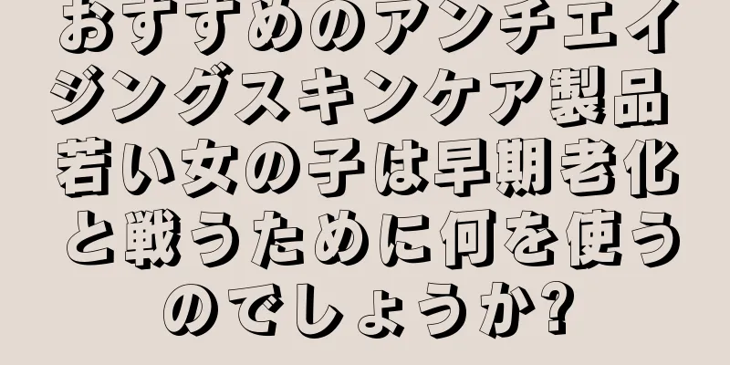 おすすめのアンチエイジングスキンケア製品 若い女の子は早期老化と戦うために何を使うのでしょうか?