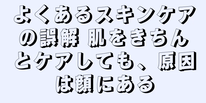 よくあるスキンケアの誤解 肌をきちんとケアしても、原因は顔にある