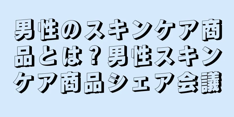 男性のスキンケア商品とは？男性スキンケア商品シェア会議