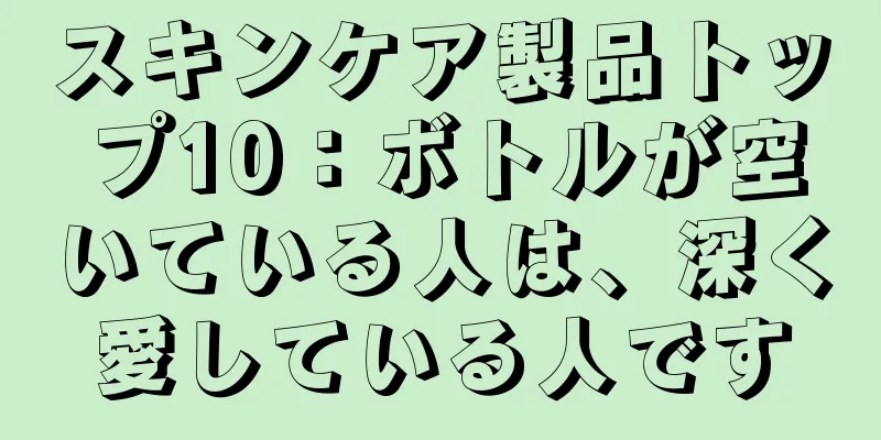 スキンケア製品トップ10：ボトルが空いている人は、深く愛している人です