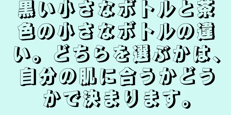 黒い小さなボトルと茶色の小さなボトルの違い。どちらを選ぶかは、自分の肌に合うかどうかで決まります。