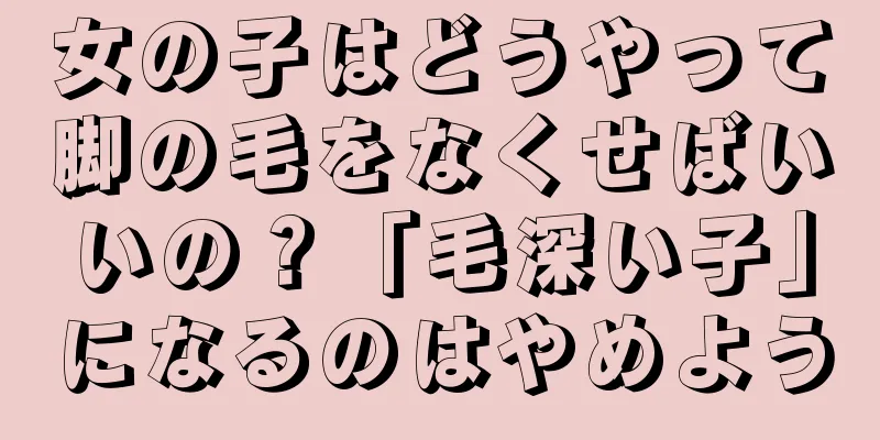 女の子はどうやって脚の毛をなくせばいいの？「毛深い子」になるのはやめよう