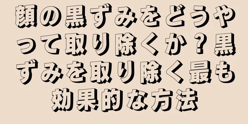 顔の黒ずみをどうやって取り除くか？黒ずみを取り除く最も効果的な方法