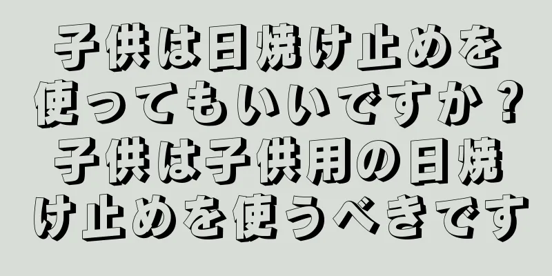 子供は日焼け止めを使ってもいいですか？子供は子供用の日焼け止めを使うべきです