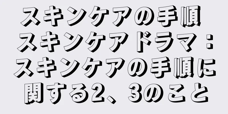スキンケアの手順 スキンケアドラマ：スキンケアの手順に関する2、3のこと