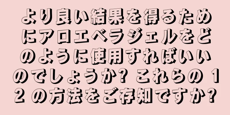 より良い結果を得るためにアロエベラジェルをどのように使用すればいいのでしょうか? これらの 12 の方法をご存知ですか?