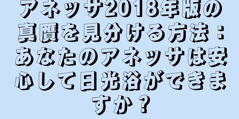 アネッサ2018年版の真贋を見分ける方法：あなたのアネッサは安心して日光浴ができますか？