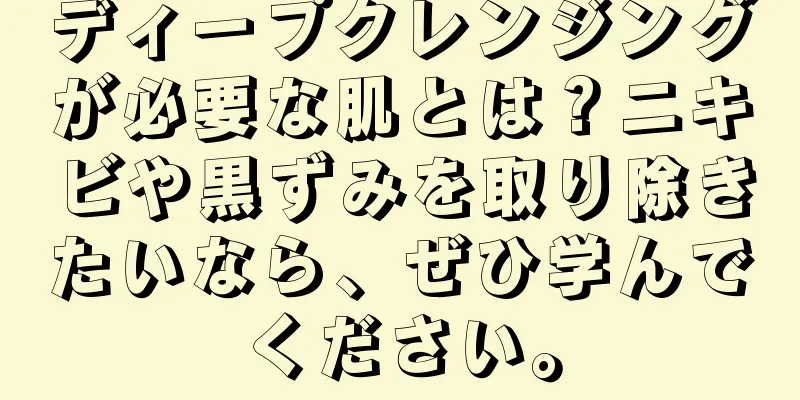 ディープクレンジングが必要な肌とは？ニキビや黒ずみを取り除きたいなら、ぜひ学んでください。