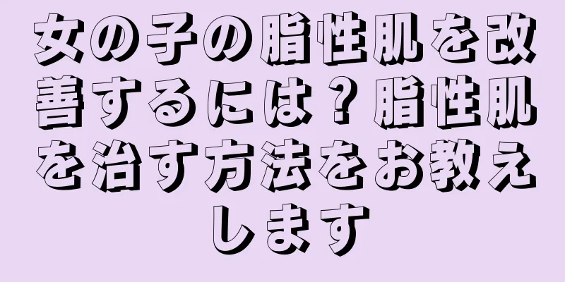 女の子の脂性肌を改善するには？脂性肌を治す方法をお教えします