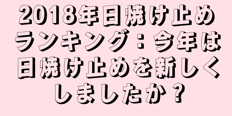 2018年日焼け止めランキング：今年は日焼け止めを新しくしましたか？