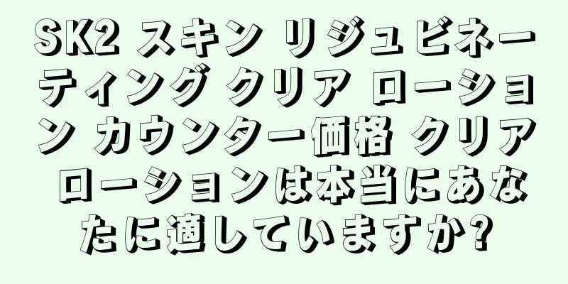 SK2 スキン リジュビネーティング クリア ローション カウンター価格 クリア ローションは本当にあなたに適していますか?