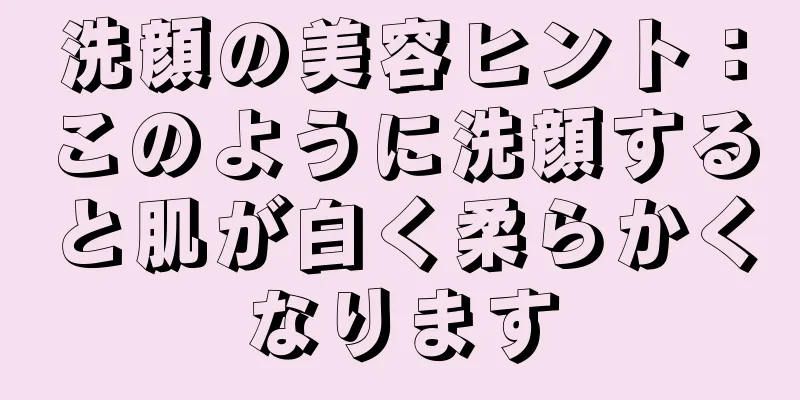 洗顔の美容ヒント：このように洗顔すると肌が白く柔らかくなります